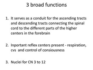 3 broad functions
1. It serves as a conduit for the ascending tracts
and descending tracts connecting the spinal
cord to the different parts of the higher
centers in the forebrain
2. Inportant reflex centers present - respiration,
cvs and control of consiousness
3. Nuclei for CN 3 to 12
 