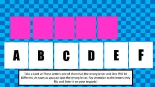 A B C D E F 
Take a Look at These Letters one of them had the wrong letter and One Will Be 
Different. As soon as you can spot the wrong letter. Pay attention to the letters they 
flip and Enter it on your keypads! 
 