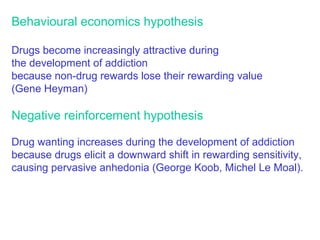 Behavioural economics hypothesis
Drugs become increasingly attractive during
the development of addiction
because non-drug rewards lose their rewarding value
(Gene Heyman)
Negative reinforcement hypothesis
Drug wanting increases during the development of addiction
because drugs elicit a downward shift in rewarding sensitivity,
causing pervasive anhedonia (George Koob, Michel Le Moal).
 