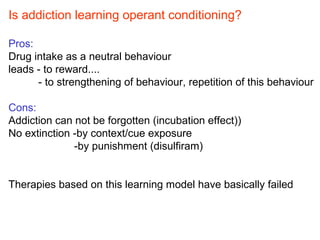 Is addiction learning operant conditioning?
Pros:
Drug intake as a neutral behaviour
leads - to reward....
- to strengthening of behaviour, repetition of this behaviour
Cons:
Addiction can not be forgotten (incubation effect))
No extinction -by context/cue exposure
-by punishment (disulfiram)
Therapies based on this learning model have basically failed
 