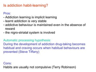Is addiction habit-learning?
Pros:
- Addiction learning is implicit learning
- learnt addiction is very stable
- addictive behaviour is maintained even in the absence of
reward
- the nigro-striatal system is involved
Automatic processing hypothesis:
During the development of addiction drug-taking becomes
habitual and craving occurs when habitual behaviours are
prevented (Steve Tiffany)
Cons:
Habits are usually not compulsive (Terry Robinson)
 