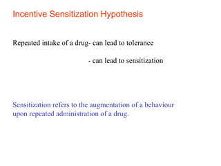 Incentive Sensitization Hypothesis
Repeated intake of a drug- can lead to tolerance
- can lead to sensitization
Sensitization refers to the augmentation of a behaviour
upon repeated administration of a drug.
 