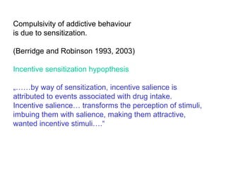 Compulsivity of addictive behaviour
is due to sensitization.
(Berridge and Robinson 1993, 2003)
Incentive sensitization hypopthesis
„……by way of sensitization, incentive salience is
attributed to events associated with drug intake.
Incentive salience… transforms the perception of stimuli,
imbuing them with salience, making them attractive,
wanted incentive stimuli….“
 
