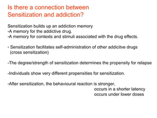 Is there a connection between
Sensitization and addiction?
Sensitization builds up an addiction memory
-A memory for the addictive drug.
-A memory for contexts and stimuli associated with the drug effects.
- Sensitization facilitates self-administration of other addicitve drugs
(cross sensitization)
-The degree/strength of sensitization determines the propensity for relapse
-Individuals show very different propensities for sensitization.
-After sensitization, the behavioural reaction is stronger,
occurs in a shorter latency
occurs under lower doses
 