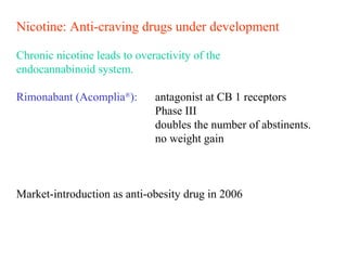 Nicotine: Anti-craving drugs under development
Chronic nicotine leads to overactivity of the
endocannabinoid system.
Rimonabant (Acomplia®
): antagonist at CB 1 receptors
Phase III
doubles the number of abstinents.
no weight gain
Market-introduction as anti-obesity drug in 2006
 