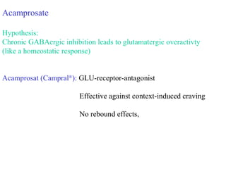 Acamprosate
Hypothesis:
Chronic GABAergic inhibition leads to glutamatergic overactivty
(like a homeostatic response)
Acamprosat (Campral®
): GLU-receptor-antagonist
Effective against context-induced craving
No rebound effects,
 