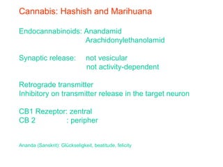 Cannabis: Hashish and Marihuana
Endocannabinoids: Anandamid
Arachidonylethanolamid
Synaptic release: not vesicular
not activity-dependent
Retrograde transmitter
Inhibitory on transmitter release in the target neuron
CB1 Rezeptor: zentral
CB 2 : peripher
Ananda (Sanskrit): Glückseligkeit, beatitude, felicity
 