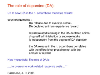 The role of dopamine (DA):
Up to now: DA in the n. accumbens mediates reward
counterarguments :
DA release due to aversive stimuli.
DA depleted animals experience reward
reward related learning in the DA-depleted animal
drug-self administration or sucrose-intake
is independent from the degree of DA depletion
the DA release in the n. accumbens correlates
with the effort (lever pressing) not with the
amount of reward.
New hypothesis: The role of DA is
„....to overcome work-related response costs....“
Salamone, J. D. 2003
 