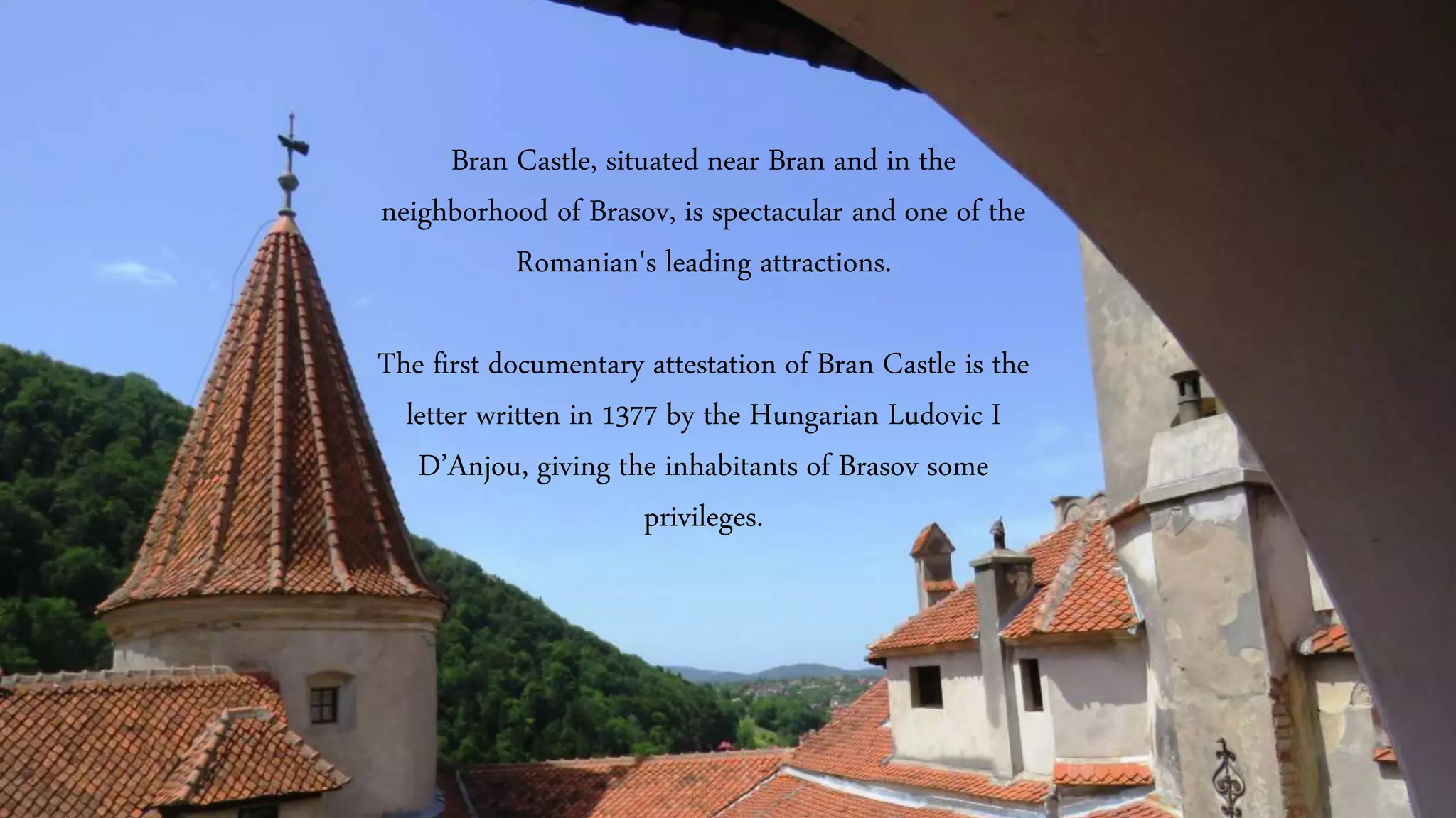 Bran Castle, situated near Bran and in the
neighborhood of Brasov, is spectacular and one of the
Romanian's leading attractions.
The first documentary attestation of Bran Castle is the
letter written in 1377 by the Hungarian Ludovic I
D’Anjou, giving the inhabitants of Brasov some
privileges.