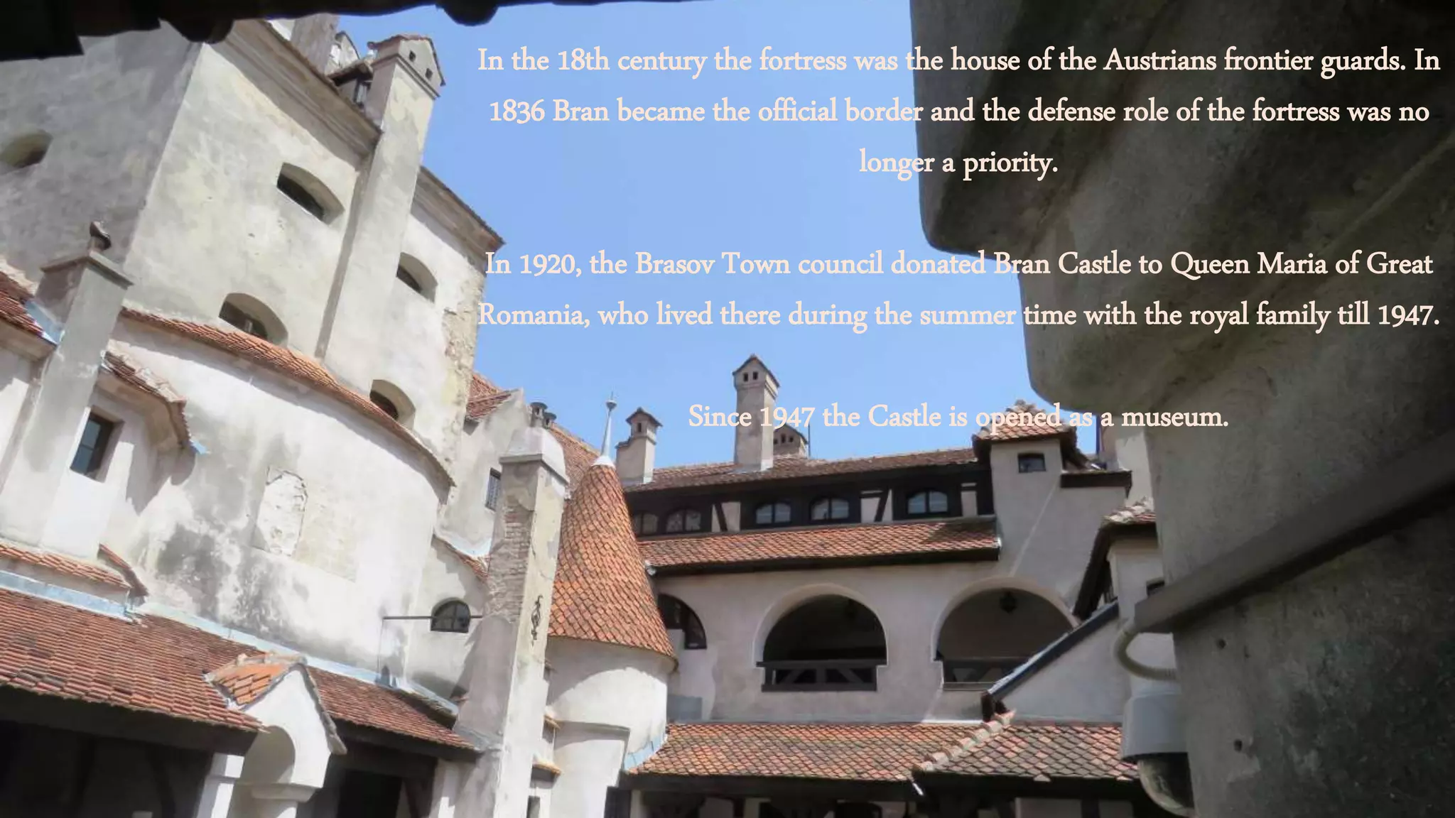In the 18th century the fortress was the house of the Austrians frontier guards. In
1836 Bran became the official border and the defense role of the fortress was no
longer a priority.
In 1920, the Brasov Town council donated Bran Castle to Queen Maria of Great
Romania, who lived there during the summer time with the royal family till 1947.
Since 1947 the Castle is opened as a museum.