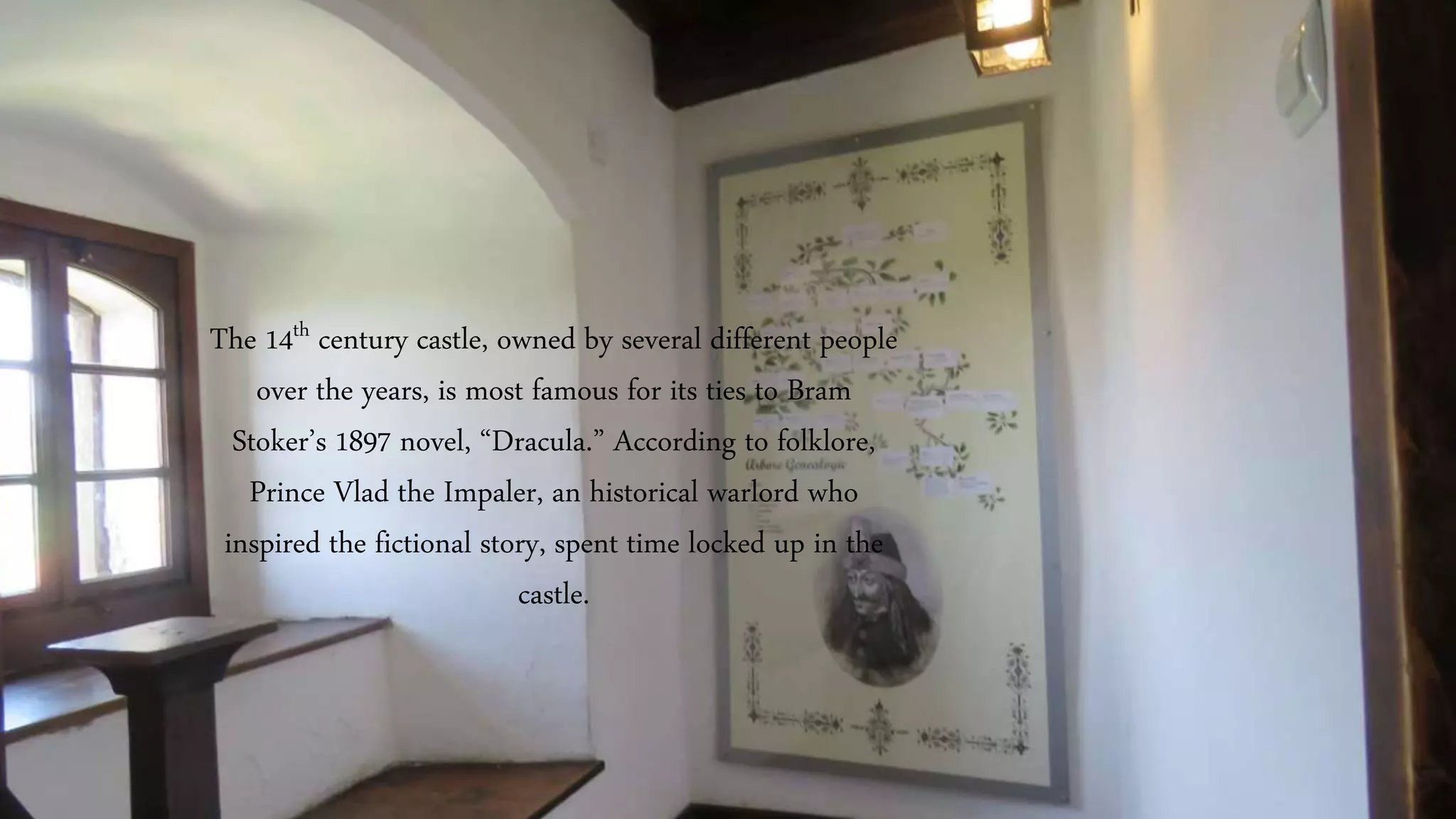 The 14th century castle, owned by several different people
over the years, is most famous for its ties to Bram
Stoker’s 1897 novel, “Dracula.” According to folklore,
Prince Vlad the Impaler, an historical warlord who
inspired the fictional story, spent time locked up in the
castle.