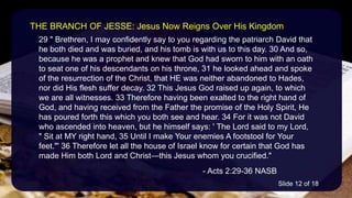 29 " Brethren, I may confidently say to you regarding the patriarch David that
he both died and was buried, and his tomb is with us to this day. 30 And so,
because he was a prophet and knew that God had sworn to him with an oath
to seat one of his descendants on his throne, 31 he looked ahead and spoke
of the resurrection of the Christ, that HE was neither abandoned to Hades,
nor did His flesh suffer decay. 32 This Jesus God raised up again, to which
we are all witnesses. 33 Therefore having been exalted to the right hand of
God, and having received from the Father the promise of the Holy Spirit, He
has poured forth this which you both see and hear. 34 For it was not David
who ascended into heaven, but he himself says: ' The Lord said to my Lord,
" Sit at MY right hand, 35 Until I make Your enemies A footstool for Your
feet."' 36 Therefore let all the house of Israel know for certain that God has
made Him both Lord and Christ—this Jesus whom you crucified."
- Acts 2:29-36 NASB
THE BRANCH OF JESSE: Jesus Now Reigns Over His Kingdom
Slide 12 of 18
 