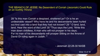 28 "Is this man Coniah a despised, shattered jar? Or is he an
undesirable vessel? Why have he and his descendants been hurled
out And cast into a land that they had not known? 29 " O land, land,
land, Hear the word of the Lord! 30 "Thus says the Lord, 'Write this
man down childless, A man who will not prosper in his days;
For no man of his descendants will prosper Sitting on the throne of
David Or ruling again in Judah. '"
- Jeremiah 22:28-30 NASB
THE BRANCH OF JESSE: No Desendent of Coniah (Jeconiah) Could Rule
on an Earthly Throne
Slide 13 of 18
 
