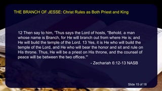 12 Then say to him, 'Thus says the Lord of hosts, "Behold, a man
whose name is Branch, for He will branch out from where He is; and
He will build the temple of the Lord. 13 Yes, it is He who will build the
temple of the Lord, and He who will bear the honor and sit and rule on
His throne. Thus, He will be a priest on His throne, and the counsel of
peace will be between the two offices."'
- Zechariah 6:12-13 NASB
THE BRANCH OF JESSE: Christ Rules as Both Priest and King
Slide 15 of 18
 
