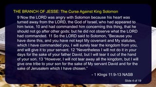 9 Now the LORD was angry with Solomon because his heart was
turned away from the LORD, the God of Israel, who had appeared to
him twice, 10 and had commanded him concerning this thing, that he
should not go after other gods; but he did not observe what the LORD
had commanded. 11 So the LORD said to Solomon, “Because you
have done this, and you have not kept My covenant and My statutes,
which I have commanded you, I will surely tear the kingdom from you,
and will give it to your servant. 12 “Nevertheless I will not do it in your
days for the sake of your father David, but I will tear it out of the hand
of your son. 13 “However, I will not tear away all the kingdom, but I will
give one tribe to your son for the sake of My servant David and for the
sake of Jerusalem which I have chosen.”
- 1 KIngs 11:9-13 NASB
THE BRANCH OF JESSE: The Curse Against King Solomon
Slide 4 of 19
 