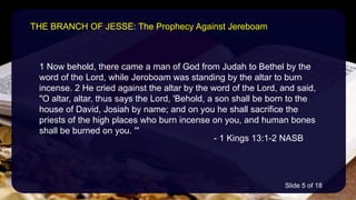 1 Now behold, there came a man of God from Judah to Bethel by the
word of the Lord, while Jeroboam was standing by the altar to burn
incense. 2 He cried against the altar by the word of the Lord, and said,
"O altar, altar, thus says the Lord, 'Behold, a son shall be born to the
house of David, Josiah by name; and on you he shall sacrifice the
priests of the high places who burn incense on you, and human bones
shall be burned on you. '"
- 1 Kings 13:1-2 NASB
THE BRANCH OF JESSE: The Prophecy Against Jereboam
Slide 5 of 18
 