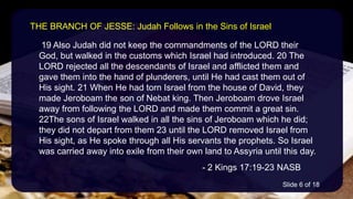 19 Also Judah did not keep the commandments of the LORD their
God, but walked in the customs which Israel had introduced. 20 The
LORD rejected all the descendants of Israel and afflicted them and
gave them into the hand of plunderers, until He had cast them out of
His sight. 21 When He had torn Israel from the house of David, they
made Jeroboam the son of Nebat king. Then Jeroboam drove Israel
away from following the LORD and made them commit a great sin.
22The sons of Israel walked in all the sins of Jeroboam which he did;
they did not depart from them 23 until the LORD removed Israel from
His sight, as He spoke through all His servants the prophets. So Israel
was carried away into exile from their own land to Assyria until this day.
- 2 Kings 17:19-23 NASB
THE BRANCH OF JESSE: Judah Follows in the Sins of Israel
Slide 6 of 18
 