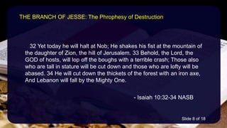 32 Yet today he will halt at Nob; He shakes his fist at the mountain of
the daughter of Zion, the hill of Jerusalem. 33 Behold, the Lord, the
GOD of hosts, will lop off the boughs with a terrible crash; Those also
who are tall in stature will be cut down and those who are lofty will be
abased. 34 He will cut down the thickets of the forest with an iron axe,
And Lebanon will fall by the Mighty One.
- Isaiah 10:32-34 NASB
THE BRANCH OF JESSE: The Phrophesy of Destruction
Slide 8 of 18
 