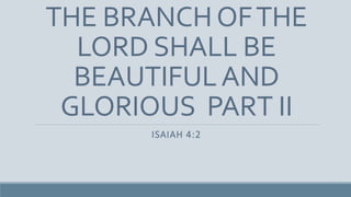 THE BRANCHOFTHE
LORD SHALL BE
BEAUTIFULAND
GLORIOUS PART II
ISAIAH 4:2
 