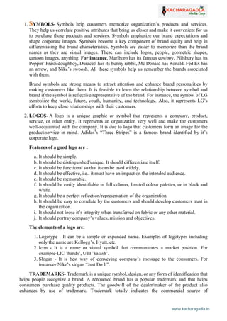 www.kacharagadla.in15
15
1. SYMBOLS- Symbols help customers memorize organization’s products and services.
They help us correlate positive attributes that bring us closer and make it convenient for us
to purchase those products and services. Symbols emphasize our brand expectations and
shape corporate images. Symbols become a key component of brand equity and help in
differentiating the brand characteristics. Symbols are easier to memorize than the brand
names as they are visual images. These can include logos, people, geometric shapes,
cartoon images, anything. For instance, Marlboro has its famous cowboy, Pillsbury has its
Poppin’ Fresh doughboy, Duracell has its bunny rabbit, Mc Donald has Ronald, Fed Ex has
an arrow, and Nike’s swoosh. All these symbols help us remember the brands associated
with them.
Brand symbols are strong means to attract attention and enhance brand personalities by
making customers like them. It is feasible to learn the relationship between symbol and
brand if the symbol is reflective/representative of the brand. For instance, the symbol of LG
symbolize the world, future, youth, humanity, and technology. Also, it represents LG’s
efforts to keep close relationships with their customers.
2. LOGOS- A logo is a unique graphic or symbol that represents a company, product,
service, or other entity. It represents an organization very well and make the customers
well-acquainted with the company. It is due to logo that customers form an image for the
product/service in mind. Adidas’s “Three Stripes” is a famous brand identified by it’s
corporate logo.
Features of a good logo are :
a. It should be simple.
b. It should be distinguished/unique. It should differentiate itself.
c. It should be functional so that it can be used widely.
d. It should be effective, i.e., it must have an impact on the intended audience.
e. It should be memorable.
f. It should be easily identifiable in full colours, limited colour palettes, or in black and
white.
g. It should be a perfect reflection/representation of the organization.
h. It should be easy to correlate by the customers and should develop customers trust in
the organization.
i. It should not loose it’s integrity when transferred on fabric or any other material.
j. It should portray company’s values, mission and objectives.
The elements of a logo are:
1. Logotype - It can be a simple or expanded name. Examples of logotypes including
only the name are Kellogg’s, Hyatt, etc.
2. Icon - It is a name or visual symbol that communicates a market position. For
example-LIC ’hands’, UTI ’kalash’.
3. Slogan - It is best way of conveying company’s message to the consumers. For
instance- Nike’s slogan “Just Do It”.
TRADEMARKS- Trademark is a unique symbol, design, or any form of identification that
helps people recognize a brand. A renowned brand has a popular trademark and that helps
consumers purchase quality products. The goodwill of the dealer/maker of the product also
enhances by use of trademark. Trademark totally indicates the commercial source of