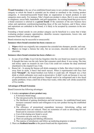 www.kacharagadla.in36
36
Brand Extension is the use of an established brand name in new product categories. This new
category to which the brand is extended can be related or unrelated to the existing product
categories. A renowned/successful brand helps an organization to launch products in new
categories more easily. For instance, Nike’s brand core product is shoes. But it is now extended
to sunglasses, soccer balls, basketballs, and golf equipments. An existing brand that gives rise to
a brand extension is referred to as parent brand. If the customers of the new business have
values and aspirations synchronizing/matching those of the core business, and if these values
and aspirations are embodied in the brand, it is likely to be accepted by customers in the new
business.
Extending a brand outside its core product category can be beneficial in a sense that it helps
evaluating product category opportunities, identifies resource requirements, lowers risk, and
measures brand’s relevance and appeal.
Brand extension may be successful or unsuccessful.
Instances where brand extension has been a success are-
i. Wipro which was originally into computers has extended into shampoo, powder, and soap.
ii. Mars is no longer a famous bar only, but an ice-cream, chocolate drink and a slab of
chocolate.
Instances where brand extension has been a failure are-
i. In case of new Coke, Coca Cola has forgotten what the core brand was meant to stand for.
It thought that taste was the only factor that consumer cared about. It was wrong. The time
and money spent on research on new Coca Cola could not evaluate the deep emotional
attachment to the original Coca- Cola.
ii. Rasna Ltd. - Is among the famous soft drink companies in India. But when it tried to move
away from its niche, it hasn’t had much success. When it experimented with fizzy fruit
drink “Oranjolt”, the brand bombed even before it could take off. Oranjolt was a fruit
drink in which carbonates were used as preservative. It didn’t work out because it was out
of synchronization with retail practices. Oranjolt need to be refrigerated and it also faced
quality problems. It has a shelf life of three-four weeks, while other soft- drinks assured life
of five months.
Advantages of Brand Extension
Brand Extension has following advantages:
1. It makes acceptance of new product easy.
a. It increases brand image.
b. The risk perceived by the customers reduces.
c. The likelihood of gaining distribution and trial increases. An established brand name
increases consumer interest and willingness to try new product having the established
brand name.
d. The efficiency of promotional expenditure increases. Advertising, selling and
promotional costs are reduced. There are economies of scale as advertising for core
brand and its extension reinforces each other.
e. Cost of developing new brand is saved.
f. Consumers can now seek for a variety.
g. There are packaging and labeling efficiencies.
h. The expense of introductory and follow up marketing programs is reduced.
2. There are feedback benefits to the parent brand and the organization.