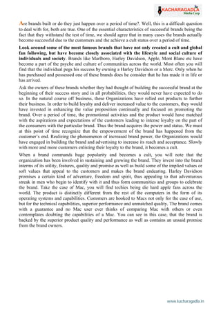 www.kacharagadla.in54
54
Are brands built or do they just happen over a period of time?. Well, this is a difficult question
to deal with for, both are true. One of the essential characteristics of successful brands being the
fact that they withstand the test of time, we should agree that in many cases the brands actually
become successful due to the customers and the achieve a cult status over a period of time.
Look around some of the most famous brands that have not only created a cult and global
fan following, but have become closely associated with the lifestyle and social culture of
individuals and society. Brands like Marlboro, Harley Davidson, Apple, Mont Blanc etc have
become a part of the psyche and culture of communities across the world. Most often you will
find that the individual pegs his success by owning a Harley Davidson or a Merc. Only when he
has purchased and possessed one of these brands does he consider that he has made it in life or
has arrived.
Ask the owners of these brands whether they had thought of building the successful brand at the
beginning of their success story and in all probabilities, they would never have expected to do
so. In the natural course off business, these Organizations have rolled out products to further
their business. In order to build loyalty and deliver increased value to the customers, they would
have invested in enhancing the value proposition continually and focused on promoting the
brand. Over a period of time, the promotional activities and the product would have matched
with the aspirations and expectations of the customers leading to intense loyalty on the part of
the consumers with the particular brand. Thus the brand acquires the power and status. We must
at this point of time recognize that the empowerment of the brand has happened from the
customer’s end. Realizing the phenomenon of increased brand power, the Organizations would
have engaged in building the brand and advertising to increase its reach and acceptance. Slowly
with more and more customers enlisting their loyalty to the brand, it becomes a cult.
When a brand commands huge popularity and becomes a cult, you will note that the
organization has been involved in sustaining and growing the brand. They invest into the brand
interms of its utility, features, quality and promise as well as build some of the implied values or
soft values that appeal to the customers and makes the brand endearing. Harley Davidson
promises a certain kind of adventure, freedom and spirit, thus appealing to that adventurous
streak in men who begin to identify with it and thus form communities and groups to celebrate
the brand. Take the case of Mac, you will find techies being die hard apple fans across the
world. The product is distinctly different from the rest of the computers in the form of its
operating systems and capabilities. Customers are hooked to Macs not only for the ease of use,
but for the technical capabilities, superior performance and unmatched quality. The brand comes
with a guarantee and no Mac user ever thinks of comparing Mac with others or even
contemplates doubting the capabilities of a Mac. You can see in this case, that the brand is
backed by the superior product quality and performance as well as contains an unsaid promise
from the brand owners.