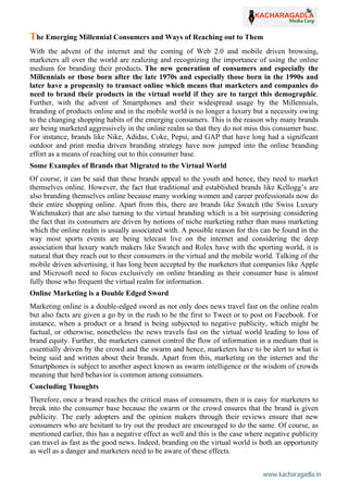 www.kacharagadla.in64
64
The Emerging Millennial Consumers and Ways of Reaching out to Them
With the advent of the internet and the coming of Web 2.0 and mobile driven browsing,
marketers all over the world are realizing and recognizing the importance of using the online
medium for branding their products. The new generation of consumers and especially the
Millennials or those born after the late 1970s and especially those born in the 1990s and
later have a propensity to transact online which means that marketers and companies do
need to brand their products in the virtual world if they are to target this demographic.
Further, with the advent of Smartphones and their widespread usage by the Millennials,
branding of products online and in the mobile world is no longer a luxury but a necessity owing
to the changing shopping habits of the emerging consumers. This is the reason why many brands
are being marketed aggressively in the online realm so that they do not miss this consumer base.
For instance, brands like Nike, Adidas, Coke, Pepsi, and GAP that have long had a significant
outdoor and print media driven branding strategy have now jumped into the online branding
effort as a means of reaching out to this consumer base.
Some Examples of Brands that Migrated to the Virtual World
Of course, it can be said that these brands appeal to the youth and hence, they need to market
themselves online. However, the fact that traditional and established brands like Kellogg’s are
also branding themselves online because many working women and career professionals now do
their entire shopping online. Apart from this, there are brands like Swatch (the Swiss Luxury
Watchmaker) that are also turning to the virtual branding which is a bit surprising considering
the fact that its consumers are driven by notions of niche marketing rather than mass marketing
which the online realm is usually associated with. A possible reason for this can be found in the
way most sports events are being telecast live on the internet and considering the deep
association that luxury watch makers like Swatch and Rolex have with the sporting world, it is
natural that they reach out to their consumers in the virtual and the mobile world. Talking of the
mobile driven advertising, it has long been accepted by the marketers that companies like Apple
and Microsoft need to focus exclusively on online branding as their consumer base is almost
fully those who frequent the virtual realm for information.
Online Marketing is a Double Edged Sword
Marketing online is a double-edged sword as not only does news travel fast on the online realm
but also facts are given a go by in the rush to be the first to Tweet or to post on Facebook. For
instance, when a product or a brand is being subjected to negative publicity, which might be
factual, or otherwise, nonetheless the news travels fast on the virtual world leading to loss of
brand equity. Further, the marketers cannot control the flow of information in a medium that is
essentially driven by the crowd and the swarm and hence, marketers have to be alert to what is
being said and written about their brands. Apart from this, marketing on the internet and the
Smartphones is subject to another aspect known as swarm intelligence or the wisdom of crowds
meaning that herd behavior is common among consumers.
Concluding Thoughts
Therefore, once a brand reaches the critical mass of consumers, then it is easy for marketers to
break into the consumer base because the swarm or the crowd ensures that the brand is given
publicity. The early adopters and the opinion makers through their reviews ensure that new
consumers who are hesitant to try out the product are encouraged to do the same. Of course, as
mentioned earlier, this has a negative effect as well and this is the case where negative publicity
can travel as fast as the good news. Indeed, branding on the virtual world is both an opportunity
as well as a danger and marketers need to be aware of these effects.