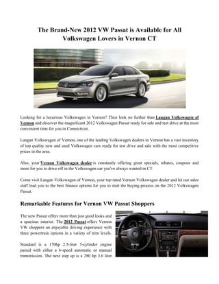 The Brand-New 2012 VW Passat is Available for All
                  Volkswagen Lovers in Vernon CT




Looking for a luxurious Volkswagen in Vernon? Then look no further than Langan Volkswagen of
Vernon and discover the magnificent 2012 Volkswagen Passat ready for sale and test drive at the most
convenient time for you in Connecticut.

Langan Volkswagen of Vernon, one of the leading Volkswagen dealers in Vernon has a vast inventory
of top quality new and used Volkswagen cars ready for test drive and sale with the most competitive
prices in the area.

Also, your Vernon Volkswagen dealer is constantly offering great specials, rebates, coupons and
more for you to drive off in the Volkswagen car you've always wanted in CT.

Come visit Langan Volkswagen of Vernon, your top rated Vernon Volkswagen dealer and let our sales
staff lead you to the best finance options for you to start the buying process on the 2012 Volkswagen
Passat.

Remarkable Features for Vernon VW Passat Shoppers

The new Passat offers more than just good looks and
a spacious interior. The 2012 Passat offers Vernon
VW shoppers an enjoyable driving experience with
three powertrain options in a variety of trim levels.

Standard is a 170hp 2.5-liter 5-cylinder engine
paired with either a 6-speed automatic or manual
transmission. The next step up is a 280 hp 3.6 liter
 