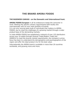 THE BRAND AMIRA FOODS

THE BUSINESS CANVAS - on the Domestic and International front.

AMIRA FOODS Gurgaon in all its endeavours keeps the consumer in
mind .Meeting the specific culinary requirements both locally and
internationally with an ever wide portfolio of brands.
It is not only varying taste buds of individuals that matters to AMIRA
FOODS ,but to meet the challenges of a growing market through a wider
product base of the demanding markets.
In India AMIRA FOODS has established a network of over 122 distributers
across over 24 states through General Trade,Modern Trade and
HORECA.To meet the diverse market requirements ,the company's prime
focus has been to understand the demographics and psychographics of the
region and offer the ideal product mix for the best value.
Internationally the AMIRA brand is available in more than 20 countries
worldwide, and growing more and more.
 