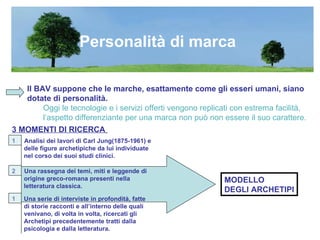 Il BAV suppone che le marche, esattamente come gli esseri umani, siano dotate di personalità. Oggi le tecnologie e i servizi offerti vengono replicati con estrema facilità,  l’aspetto differenziante per una marca non può non essere il suo carattere. Personalità di marca MODELLO  DEGLI ARCHETIPI 3 MOMENTI DI RICERCA   1   Analisi dei lavori di Carl Jung(1875-1961) e delle figure archetipiche da lui individuate nel corso dei suoi studi clinici. 2  Una rassegna dei temi, miti e leggende di origine greco-romana presenti nella letteratura classica. Una serie di interviste in profondità, fatte di storie racconti e all’interno delle quali venivano, di volta in volta, ricercati gli Archetipi precedentemente tratti dalla psicologia e dalla letteratura. 