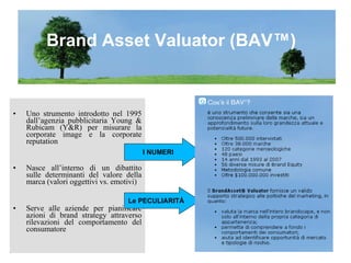 Uno strumento introdotto nel 1995 dall’agenzia pubblicitaria Young & Rubicam (Y&R) per misurare la corporate image e la corporate reputation Nasce all’interno di un dibattito sulle determinanti del valore della marca (valori oggettivi vs. emotivi) Serve alle aziende per pianificare azioni di brand strategy attraverso rilevazioni del comportamento del consumatore  Brand Asset Valuator (BAV™) I   NUMERI Le PECULIARITÀ 
