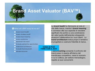 La  brand health  fa riferimento al ciclo di vita della marca, mentre il  brand meaning è connesso alla sua capacità di veicolare  significati che portino a una condivisione  dei valori guida dell'azienda sviluppando  situazioni collaborative tra i suoi clienti . La  brand architecture  indica propro il tentativo  di progettare e costruire l'identità di marca . Il  benchmarking  consente il confronto del  brand preso in esame all'interno del  brandscape competitivo, ossia lo scenario  in cui si colloca, per settore merceologico, rispetto ai suoi concorrenti. Brand Asset Valuator (BAV™) COSA SI PUÒ FARE CON IL BAV 