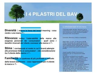 I 4 PILASTRI DEL BAV Diversità :  misura la forza del brand meaning  -  cosa rende x una marca ?  - Rilevanza: indica l'adat-tabilità della marca alle esigenze personali dei consumatori -  quali sono i benefici ricercati dal cliente connessi alla marca x ? - Stima :  corrisponde al modo in cui il brand adempie alle promesse fatte ai consumatori   -  che considerazione ha il cliente della marca x ? - Familiarità :  è qualcosa di più profondo e radicato della brand awareness -   cosa rappresenta per il cliente la marca x ?  - 