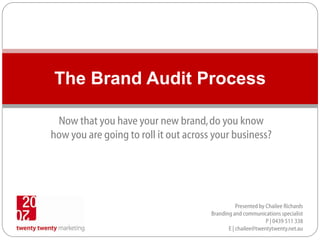 The Brand Audit Process

 Now that you have your new brand, do you know
how you are going to roll it out across your business?




                                                  Presented by Chailee Richards
                                       Branding and communications specialist
                                                               P | 0439 511 338
                                              E | chailee@twentytwenty.net.au
 