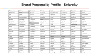 Brand Personality Profile - Solarcity
Adventurous Classy Disciplined Futuristic Kind Obstinate Rebellious Sociable
Affectionate Clean Discreet Generous Knowledgeable Old-fashioned Refined Solemn
Agile Clever Disruptive Gentile Laid-back Optimistic Reliable Sophisticated
Agreeable Coherent Dramatic Grumpy Liberal Outgoing Religious Soulful
Alert Compassionate Eager Handsome Lively Outspoken Reserved Stable
Altruistic Competent Easy-going Happy Local Passionate Resolute Strong
Ambitious Competitive Eccentric Hard-working Logical Paternal Resourceful Studious
Analytical Confident Efficient Helpful Loud Patient Respectful Subtle
Argumentative Conservative Emotional Hip Loyal Patriotic Responsible Systematic
Artistic Consistent Empathetic Humble Masculine Peaceful Restless Tactful
Assertive Controlling Energetic Idealistic Maternal Pensive Rowdy Talented
Astute Cooperative Enterprising Impetuous Mature Picky Safe Thoughtful
Balanced Courageous Enthusiastic Impulsive Methodical Playful Sarcastic Tidy
Brave Crafty Exuberant Incisive Meticulous Polite Sassy Traditional
Calm Crazy Fashionable Independent Mischievous Popular Scientific Trustworthy
Candid Creative Fearless Indiscreet Modern Practical Sensitive Unassuming
Capable Critical Feminine Ingenious Modest Precise Serene Unconventional
Careless Curious Fervent Innocent Motivated Proactive Serious Urban
Caring Deep Fiery Innovative Mysterious Proficient Sexy Versatile
Cautious Defiant Flashy Insightful Natural Profound Sharp Warm-hearted
Charismatic Delicate Flirtatious Inspiring Naughty Proud Silly Watchful
Charming Determined Formal Intellectual Neat Provincial Sincere Wealthy
Chatty Devoted Frank Interesting Nostalgic Prudent Sloppy Wise
Chic Diligent Friendly Joyful Nosy Punctual Smart Witty
Child-like Diplomatic Funny Keen Nurturing Reassuring Snobby Young
 