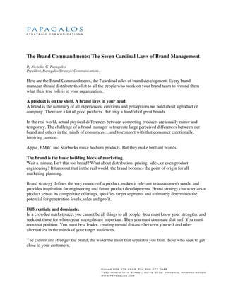 The Brand Commandments: The Seven Cardinal Laws of Brand Management
By Nicholas G. Papagalos
President, Papagalos Strategic Communications.

Here are the Brand Commandments, the 7 cardinal rules of brand development. Every brand
manager should distribute this list to all the people who work on your brand team to remind them
what their true role is in your organization.

A product is on the shelf. A brand lives in your head.
A brand is the summary of all experiences, emotions and perceptions we hold about a product or
company. There are a lot of good products. But only a handful of great brands.

In the real world, actual physical differences between competing products are usually minor and
temporary. The challenge of a brand manager is to create large perceived differences between our
brand and others in the minds of consumers ... and to connect with that consumer emotionally,
inspiring passion.

Apple, BMW, and Starbucks make ho-hum products. But they make brilliant brands.

The brand is the basic building block of marketing.
Wait a minute. Isn't that too broad? What about distribution, pricing, sales, or even product
engineering? It turns out that in the real world, the brand becomes the point of origin for all
marketing planning.

Brand strategy defines the very essence of a product, makes it relevant to a customer's needs, and
provides inspiration for engineering and future product developments. Brand strategy characterizes a
product versus its competitive offerings, specifies target segments and ultimately determines the
potential for penetration levels, sales and profit.

Differentiate and dominate.
In a crowded marketplace, you cannot be all things to all people. You must know your strengths, and
seek out those for whom your strengths are important. Then you must dominate that turf. You must
own that position. You must be a leader, creating mental distance between yourself and other
alternatives in the minds of your target audiences.

The clearer and stronger the brand, the wider the moat that separates you from those who seek to get
close to your customers.
 