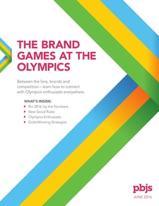 JUNE 2016
THE BRAND
GAMES AT THE
OLYMPICS
Between the fans, brands and
competition – learn how to connect
with Olympics enthusiasts everywhere.
WHAT'S INSIDE:
Rio 2016: by the Numbers
New Social Rules
Olympics Enthusiasts
Gold-Winning Strategies
 