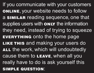 If you communicate with your customers
ONLINE, your website needs to follow
a SIMILAR reading sequence, one that
supplies users with ONL
Y the information
they need, instead of trying to squeeze
EVERYTHING onto the home page
LIKE THIS and making your users do
ALL the work, which will undoubtedly
cause them to LEAVE, when all you
really have to do is ask yourself this
SIMPLE QUESTION:
 