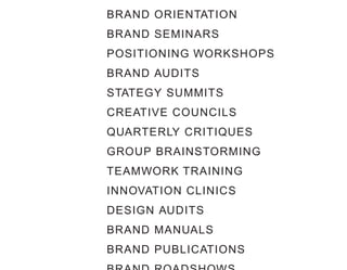 BRAND ORIENTATION
BRAND SEMINARS
POSITIONING WORKSHOPS
BRAND AUDITS
STATEGY SUMMITS
CREATIVE COUNCILS
QUARTERLY CRITIQUES
GROUP BRAINSTORMING
TEAMWORK TRAINING
INNOVATION CLINICS
DESIGN AUDITS
BRAND MANUALS
BRAND PUBLICATIONS
 