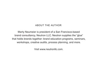 Marty Neumeier is president of a San Francisco-based
brand consultancy, Neutron LLC. Neutron supplies the “glue”
that holds brands together: brand education programs, seminars,
workshops, creative audits, process planning, and more.
Visit www.neutronllc.com.
ABOUT THE AUTHOR
 