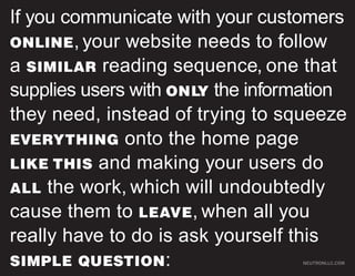 If you communicate with your customers
ONLINE , your website needs to follow
a SIMILAR reading sequence, one that
supplies users with ONLY the information
they need, instead of trying to squeeze
EVERYTHING onto the home page
LIKE THIS and making your users do
ALL the work, which will undoubtedly
cause them to LEAVE, when all you
really have to do is ask yourself this
SIMPLE QUESTION :                 NEUTRONLLC.COM
 