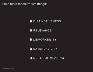 Field tests measure five things:




                   1 DISTINCTIVENESS


                    2 RELEVANCE


                    3 MEMORABILITY


                   4 EXTENDABILITY


                    5 DEPTH OF MEANING



NEUTRONLLC.COM
 