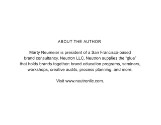 ABOUT THE AUTHOR

      Marty Neumeier is president of a San Francisco-based
  brand consultancy, Neutron LLC. Neutron supplies the “glue”
that holds brands together: brand education programs, seminars,
     workshops, creative audits, process planning, and more.

                   Visit www.neutronllc.com.
 