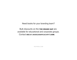 Need books for your branding team?

  Bulk discounts on the THE BRAND GAP are
available for educational and corporate groups.
 Contact BECKY.MORGAN@PEACHPIT.COM.




                  NEUTRONLLC.COM
 