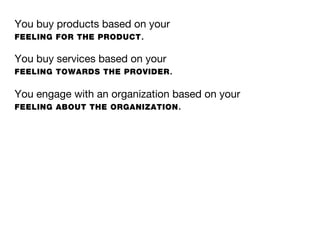 You buy products based on your
FEELING FOR THE PRODUCT .

You buy services based on your
FEELING TOWARDS THE PROVIDER .

You engage with an organization based on your
FEELING ABOUT THE ORGANIZATION .
 