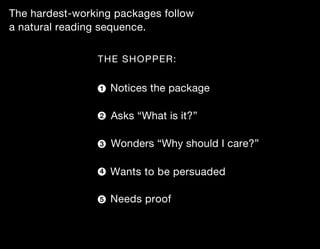 The hardest-working packages follow
a natural reading sequence.


                THE SHOPPER:


                 1   Notices the package

                 2   Asks “What is it?”

                 3   Wonders “Why should I care?”

                 4   Wants to be persuaded

                 5   Needs proof
 