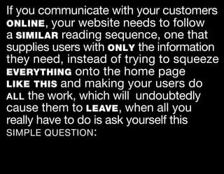 If you communicate with your customers
ONLINE , your website needs to follow
a SIMILAR reading sequence, one that
supplies users with ONLY the information
they need, instead of trying to squeeze
EVERYTHING onto the home page
LIKE THIS and making your users do
ALL the work, which will undoubtedly
cause them to LEAVE , when all you
really have to do is ask yourself this
SIMPLE QUESTION :
 