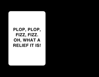 PLOP, PLOP,
 FIZZ, FIZZ.
OH, WHAT A
RELIEF IT IS!
 