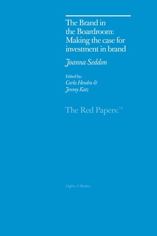 The Brand in 
the Boardroom: 
Making the case for 
i nvestment in brand 
Joanna Seddon 
Edited by: 
Carla Hendra & 
Jeremy Katz 
The Red Papers:TM 
 