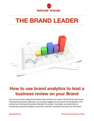 THE BRAND LEADER
How to lead a deep-dive
Business Review on your Brand
You owe your brand a deep-dive Business Review at least once a year. Otherwise, you are
being negligent to your brand. By operating only at the surface level, you miss out on what’s going
on beneath your instinctual observations. To go deep, you need to look at everything, including the
category you play in, the consumers you serve, the distribution channels you sell through, your main
competitors and the underlying health of your own brand. The deep-dive Business Review should
kick-oﬀ your brand planning process, ensuring your plans are addressing the right issues and that
you have the knowledge to make informed decisions on your brand. 

Beloved Brands 1 We make brand leaders smarter
 